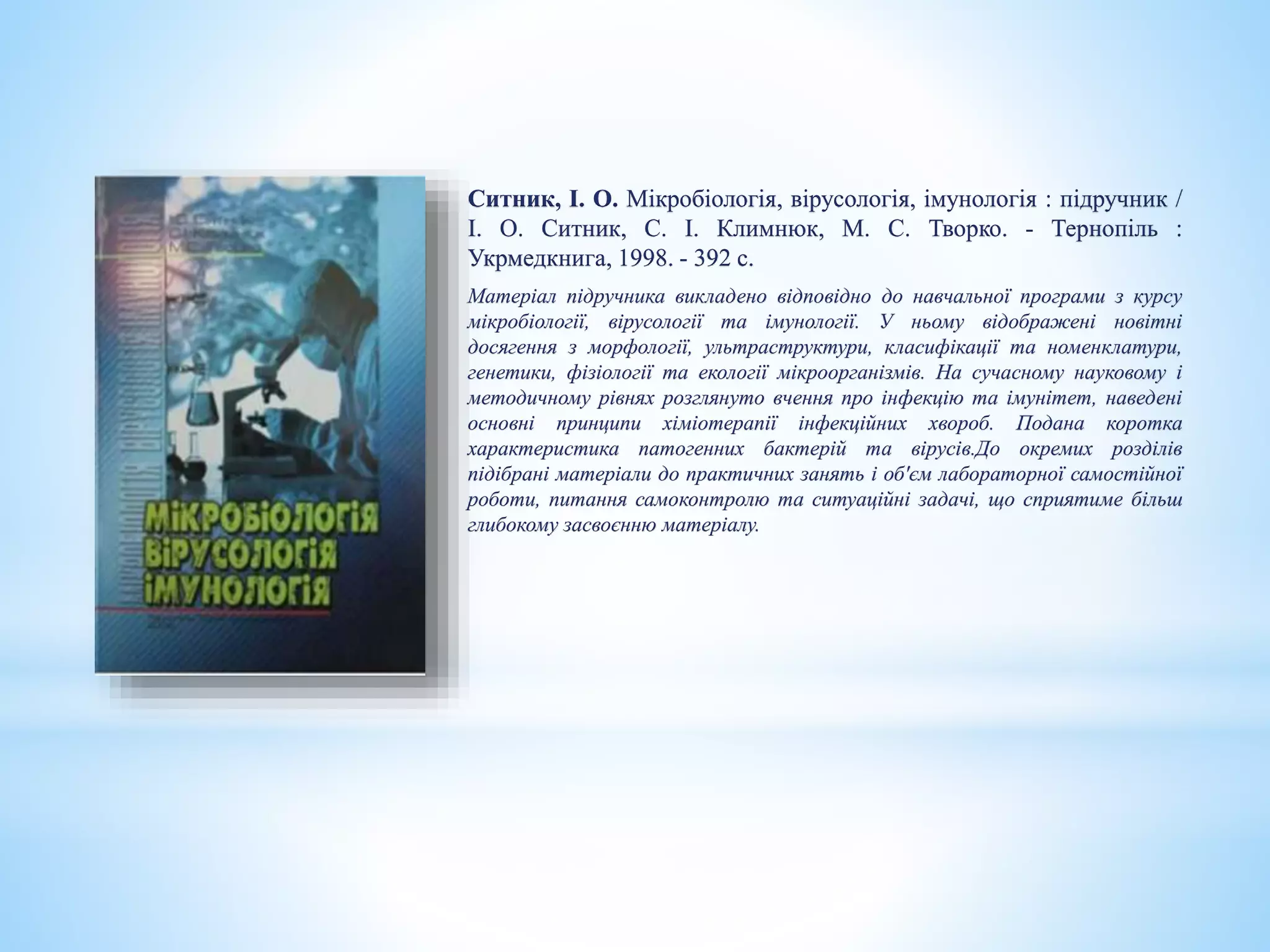 Ситник, І. О. Мікробіологія, вірусологія, імунологія : підручник /
І. О. Ситник, С. І. Климнюк, М. С. Творко. - Тернопіль :
Укрмедкнига, 1998. - 392 с.
Матеріал підручника викладено відповідно до навчальної програми з курсу
мікробіології, вірусології та імунології. У ньому відображені новітні
досягення з морфології, ультраструктури, класифікації та номенклатури,
генетики, фізіології та екології мікроорганізмів. На сучасному науковому і
методичному рівнях розглянуто вчення про інфекцію та імунітет, наведені
основні принципи хіміотерапії інфекційних хвороб. Подана коротка
характеристика патогенних бактерій та вірусів.До окремих розділів
підібрані матеріали до практичних занять і об'єм лабораторної самостійної
роботи, питання самоконтролю та ситуаційні задачі, що сприятиме більш
глибокому засвоєнню матеріалу.
 