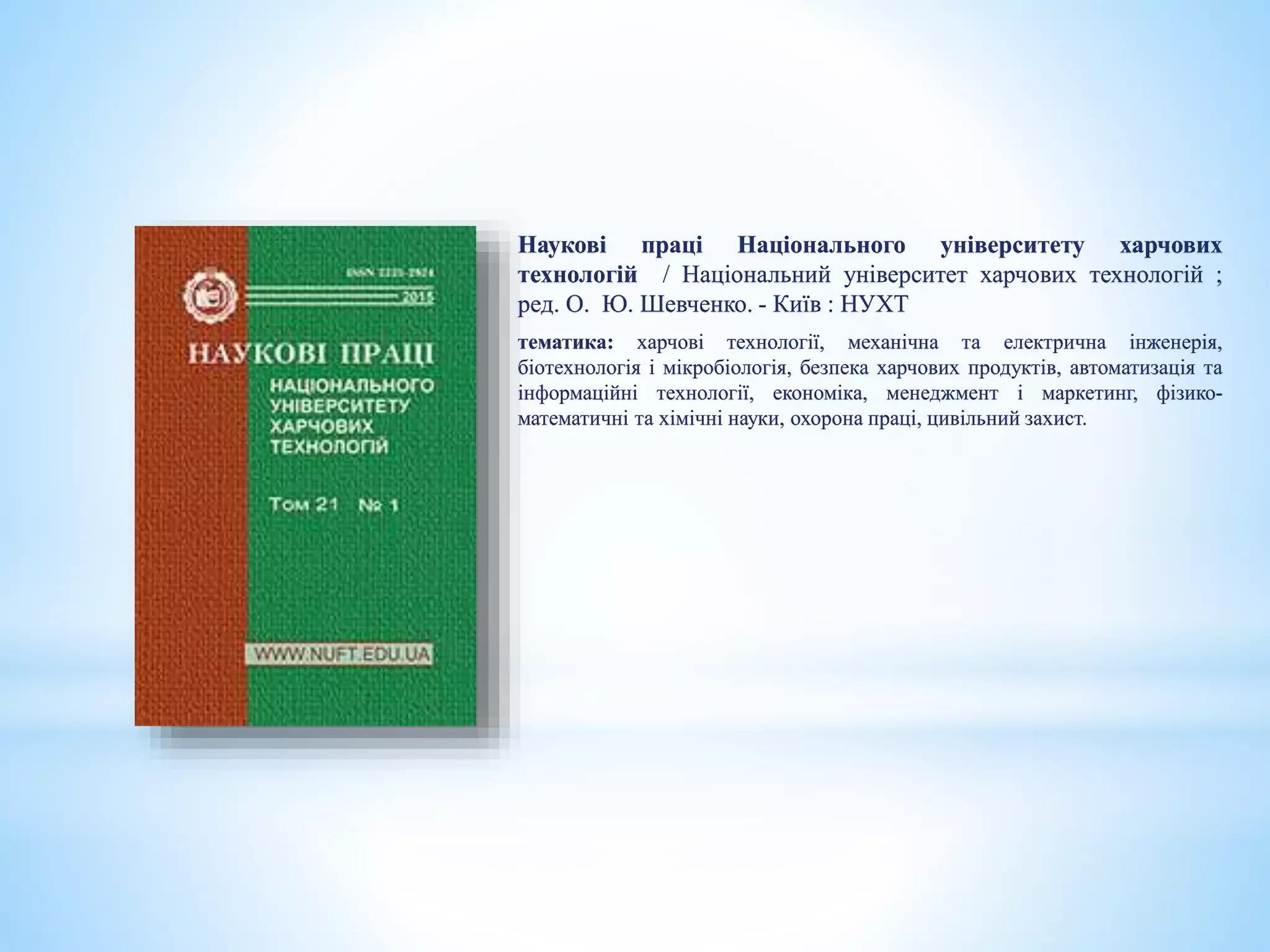 Наукові праці Національного університету харчових
технологій / Національний університет харчових технологій ;
ред. О. Ю. Шевченко. - Київ : НУХТ
тематика: харчові технології, механічна та електрична інженерія,
біотехнологія і мікробіологія, безпека харчових продуктів, автоматизація та
інформаційні технології, економіка, менеджмент і маркетинг, фізико-
математичні та хімічні науки, охорона праці, цивільний захист.
 