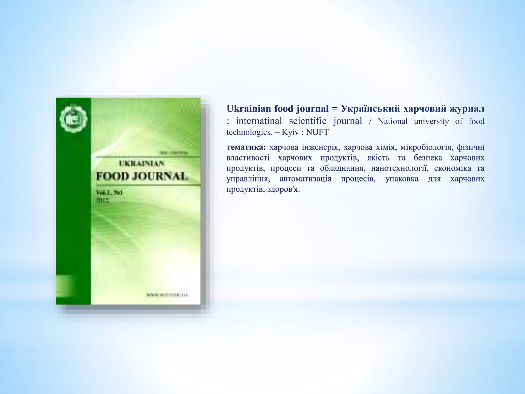 Ukrainian food journal = Український харчовий журнал
: internatinal scientific journal / National university of food
technologies. – Kyiv : NUFT
тематика: харчова інженерія, харчова хімія, мікробіологія, фізичні
властивості харчових продуктів, якість та безпека харчових
продуктів, процеси та обладнання, нанотехнології, економіка та
управління, автоматизація процесів, упаковка для харчових
продуктів, здоров'я.
 