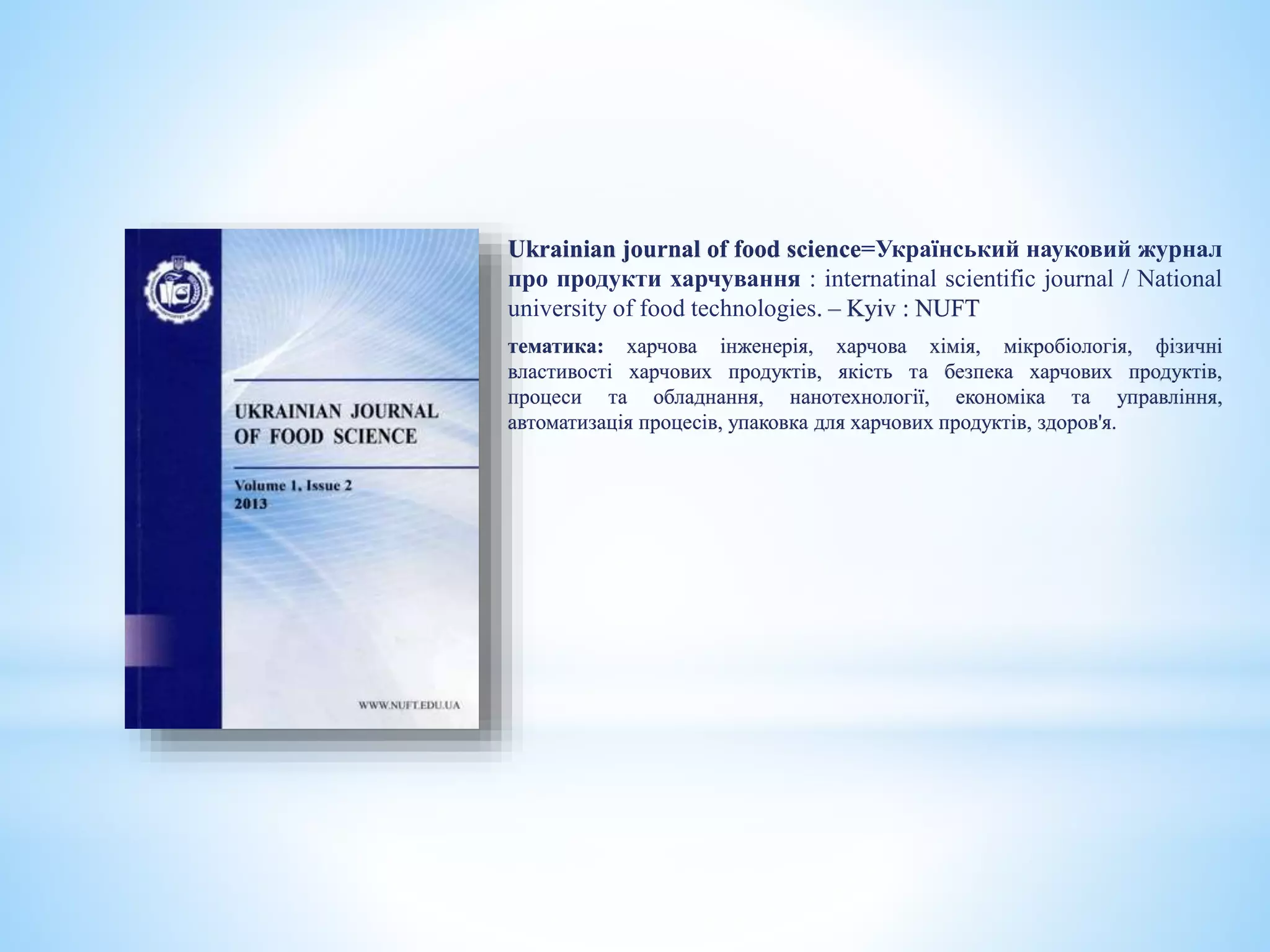 Ukrainian journal of food science=Український науковий журнал
про продукти харчування : internatinal scientific journal / National
university of food technologies. – Kyiv : NUFT
тематика: харчова інженерія, харчова хімія, мікробіологія, фізичні
властивості харчових продуктів, якість та безпека харчових продуктів,
процеси та обладнання, нанотехнології, економіка та управління,
автоматизація процесів, упаковка для харчових продуктів, здоров'я.
 