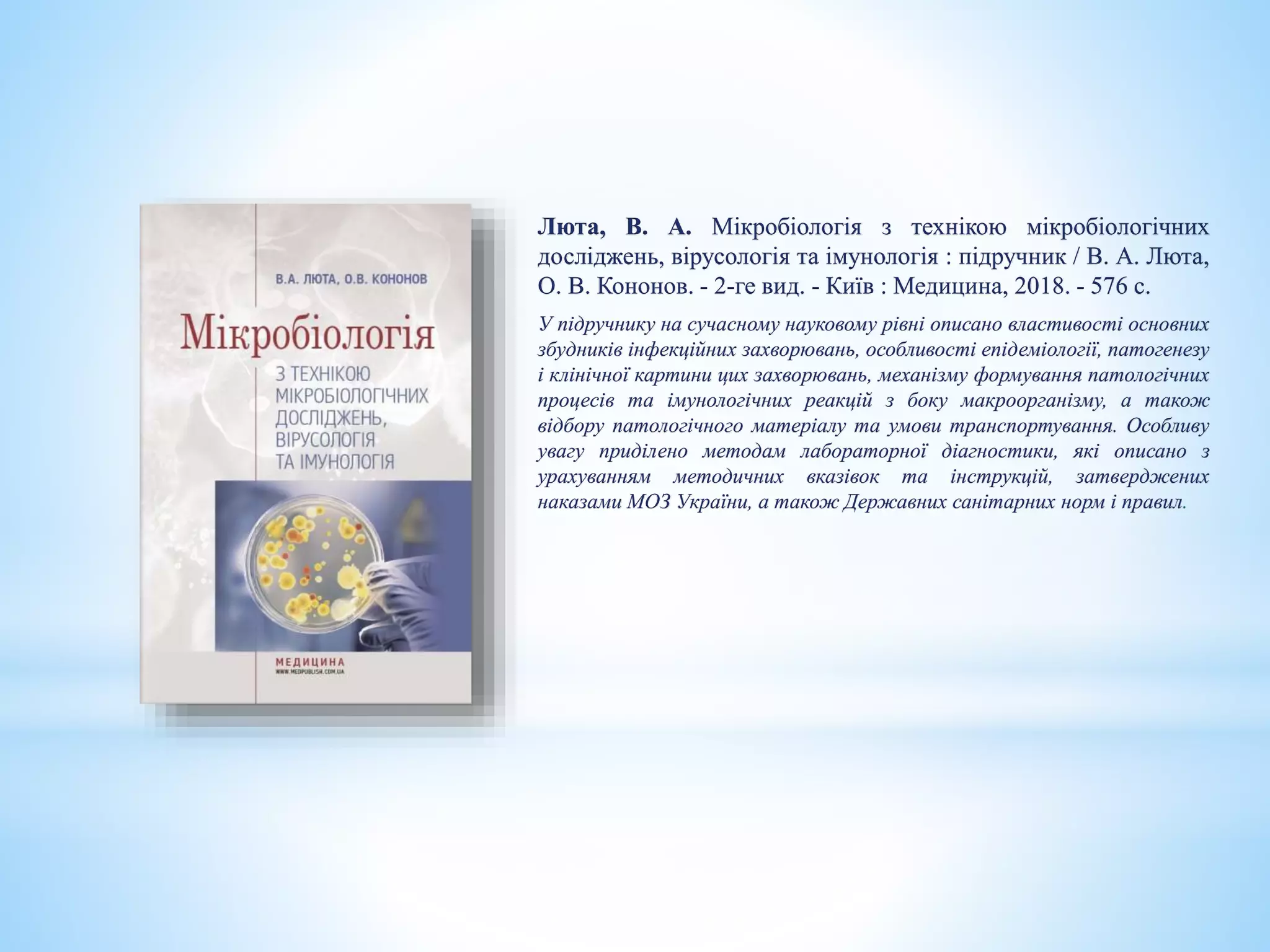 Люта, В. А. Мікробіологія з технікою мікробіологічних
досліджень, вірусологія та імунологія : підручник / В. А. Люта,
О. В. Кононов. - 2-ге вид. - Київ : Медицина, 2018. - 576 с.
У підручнику на сучасному науковому рівні описано властивості основних
збудників інфекційних захворювань, особливості епідеміології, патогенезу
і клінічної картини цих захворювань, механізму формування патологічних
процесів та імунологічних реакцій з боку макроорганізму, а також
відбору патологічного матеріалу та умови транспортування. Особливу
увагу приділено методам лабораторної діагностики, які описано з
урахуванням методичних вказівок та інструкцій, затверджених
наказами МОЗ України, а також Державних санітарних норм і правил.
 