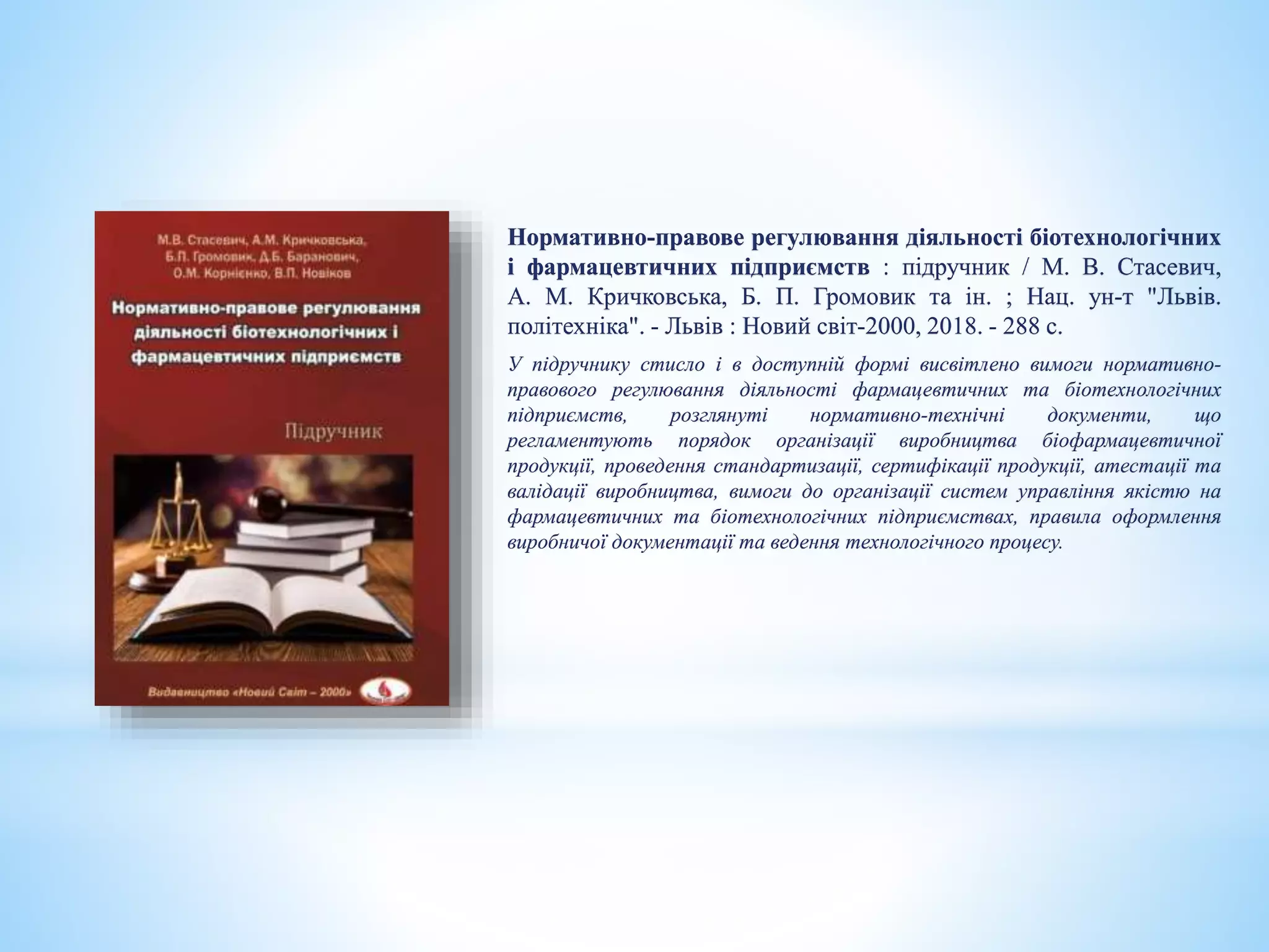 Нормативно-правове регулювання діяльності біотехнологічних
і фармацевтичних підприємств : підручник / М. В. Стасевич,
А. М. Кричковська, Б. П. Громовик та ін. ; Нац. ун-т "Львів.
політехніка". - Львів : Новий світ-2000, 2018. - 288 с.
У підручнику стисло і в доступній формі висвітлено вимоги нормативно-
правового регулювання діяльності фармацевтичних та біотехнологічних
підприємств, розглянуті нормативно-технічні документи, що
регламентують порядок організації виробництва біофармацевтичної
продукції, проведення стандартизації, сертифікації продукції, атестації та
валідації виробництва, вимоги до організації систем управління якістю на
фармацевтичних та біотехнологічних підприємствах, правила оформлення
виробничої документації та ведення технологічного процесу.
 