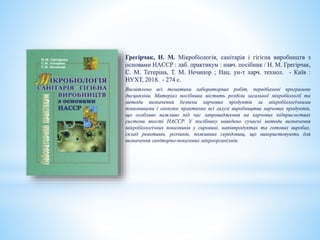 Грегірчак, Н. М. Мікробіологія, санітарія і гігієна виробництв з
основами HACCP : лаб. практикум : навч. посібник / Н. М. Грегірчак,
С. М. Тетеріна, Т. М. Нечипор ; Нац. ун-т харч. технол. - Київ :
НУХТ, 2018. - 274 с.
Висвітлено всі тематики лабораторних робіт, передбачені програмою
дисципліни. Матеріал посібника містить розділи загальної мікробіології та
методи визначення безпеки харчових продуктів за мікробіологічними
показниками і охоплює практично всі галузі виробництва харчових продуктів,
що особливо важливо під час запровадження на харчових підприємствах
системи якості НАССР. У посібнику наведено сучасні методи визначення
мікробіологічних показників у сировині, напівпродуктах та готових виробах,
склад реактивів, розчинів, поживних середовищ, що використовують для
визначення санітарно-показових мікроорганізмів.
 