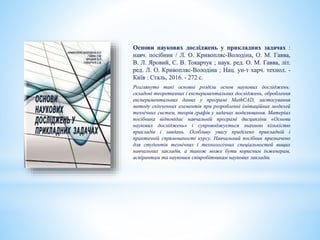 Основи наукових досліджень у прикладних задачах :
навч. посібник / Л. О. Кривопляс-Володіна, О. М. Гавва,
В. Л. Яровий, С. В. Токарчук ; наук. ред. О. М. Гавва, літ.
ред. Л. О. Кривопляс-Володіна ; Нац. ун-т харч. технол. -
Київ : Сталь, 2016. - 272 с.
Розглянуто такі основні розділи основ наукових досліджень:
складові теоретичних і експериментальних досліджень, оброблення
експериментальних даних у програмі MathCAD, застосування
методу скінченних елементів при розробленні імітаційних моделей
технічних систем, теорія графів у задачах моделювання. Матеріал
посібника відповідає навчальній програмі дисципліни «Основи
наукових досліджень» і супроводжується значною кількістю
прикладів і завдань. Особливу увагу приділено прикладній і
практичній спрямованості курсу. Навчальний посібник призначено
для студентів технічних і технологічних спеціальностей вищих
навчальних закладів, а також може бути корисним інженерам,
аспірантам та науковим співробітникам наукових закладів.
 