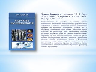 Харчова біотехнологія : підручник / Т. П. Пирог,
М. М. Антонюк, О. І. Скроцька, Н. Ф. Кігель. - Київ :
Вид. Ліра-К, 2016. - 426 с.
Систематизовано та викладено всі аспекти харчової
біотехнології: використання мікроорганізмів і продуктів їхнього
метаболізму в харчових технологіях (молочні ферментовані
продукти та промислові заквашувальні культури для їх
одержання, ферментовані мясні вироби, хлібобулочні вироби,
алкогольні та безалкогольні напої, ферментовані продукти
рослинного походження, вільні від глютену харчові продукти);
традиційні та нові продукти мікробного синтезу як харчові
добавки (поліглутамінова кислота, лактулоза, лактобіонова
кислота, лікопін, астаксантин, лютеїн, 2-фенілетанол,
полісахариди гелан, пулулан, курдлан тощо) та сучасні
біотехнології їх одержання; переваги та недоліки, а також
законодавча база використання генно-модіфікованих організмів у
харчових виробництвах.
 