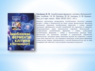 Грегірчак, Н. М. Іммобілізовані ферменти і клітини в біотехнології :
навч. посібник / Н. М. Грегірчак, М. М. Антонюк, Л. М. Буценко ;
Нац. ун-т харч. технол. - Київ : НУХТ, 2015. - 267 с.
Наведено перспективи використання іммобілізованих біологічно активних
речовин і клітин в біотехнології та інших галузях промисловості. Викладено
особливості одержання іммобілізованих ферментів і клітин, критерії
оцінювання ефективності способів іммобілізації для порівняння їх варіантів.
Охарактеризовано шляхи вдосконалення мікробних біотехнологій з
використанням іммобілізованих ферментів і клітин, застосування
іммобілізованих ферментів і клітин у технологічних процесах тощо.
Призначений для підготовки магістрів зі спеціальності «Промислова
біотехнологія», викладачів вищих навчальних закладів та аспірантів, а також
може бути корисний всім, хто цікавиться питаннями застосування ферментів,
клітин рослин, тварин, мікроорганізмів у сучасній біотехнології та має за мету
розширити свій світогляд у галузі розвитку інженерної ензимології.
 