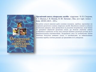 Органічний синтез лікарських засобів : підручник / Н. В. Сімурова,
С. І. Шульга, І. В. Попова, Н. Ю. Зінченко ; Нац. ун-т харч. технол. -
Київ : НУХТ, 2015. - 255 с.
Викладено сучасні уявлення щодо основних положень, проблем, перспектив та
напрямків органічного синтезу лікарських засобів. Висвітлено великий за обсягом
фактичний матеріал, який грунтується на розумінні теоретичних засад будови
та реакційної здатності органічних сполук, що дозволяє студенту глибоко
розібратися в проблемах зв’язку між хімічною будовою органічних речовин та їх
фармакологічними властивостями. Зосереджено увагу на особливостях будови
наведених біологічно активних сполук, їх властивостях, на найважливіших
моментах перебігу хімічних реакцій, що призводять до їх утворення.
 