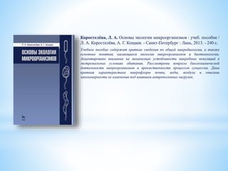 Коростелёва, Л. А. Основы экологии микроорганизмов : учеб. пособие /
Л. А. Коростелёва, А. Г. Кощаев. - Санкт-Петербург : Лань, 2013. - 240 с.
Учебное пособие содержит краткие сведения по общей микробиологии, а также
основные понятия, касающиеся экологии микроорганизмов и биотехнологии.
Акцентировано внимание на механизмах устойчивости микробных популяций в
экстремальных условиях обитания. Рассмотрены вопросы биогеохимической
деятельности микроорганизмов и преемственности процессов сукцессии. Дана
краткая характеристика микрофлоры почвы, воды, воздуха и описаны
закономерности ее изменения под влиянием антропогенных нагрузок.
 