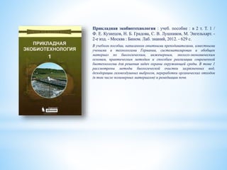 Прикладная экобиотехнология : учеб. пособие : в 2 т. Т. 1 /
Ф. Е. Кузнецов, Н. Б. Градова, С. В. Лушников, М. Энгельхарт. -
2-е изд. - Москва : Бином. Лаб. знаний, 2012. - 629 с.
В учебном пособии, написанном опытными преподавателями, известными
учеными и технологами Германии, систематизирован и обобщен
материал по биологическим, инженерным, эколого-экономическим
основам, практическим методам и способам реализации современной
биотехнологии для решения задач охраны окружающей среды. В томе 1
рассмотрены методы биологической очистки загрязненных вод,
дезодорации газовоздушных выбросов, переработки органических отходов
(в том числе полимерных материалов) и ремедиации почв.
 