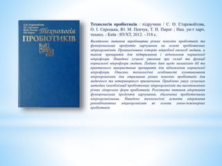 Технологія пробіотиків : підручник / С. О. Старовойтова,
О. І. Скроцька, Ю. М. Пенчук, Т. П. Пирог ; Нац. ун-т харч.
технол. - Київ : НУХТ, 2012. - 318 с.
Висвітлено питання виробництва різних поколінь пробіотиків та
функціональних продуктів харчування на основі пробіотичних
мікроорганізмів. Проаналізовано історію мікробної екології людини, а
також препаратів для підтримання і відновлення нормальної
мікрофлори. Наведено сучасні уявлення про склад та функції
нормальної мікрофлори людини. Подано дані щодо механізмів дії та
практичного використання препаратів для відновлення нормальної
мікрофлори. Описано технологічні особливості культивування
мікроорганізмів для отримання різних поколінь пробіотиків для
медичного та ветеринарного призначення. Приділено увагу сучасним
методам іммобілізації пробіотичних мікроорганізмів та виготовленню
різних лікарських форм пробіотиків. Розглянуто питання одержання
функціональних продуктів харчування, збагачених пробіотичними
мікроорганізмами. Наведено технологічні аспекти одержання
рекомбінантних мікроорганізмів як основи генно-інженерних
пробіотиків.
 