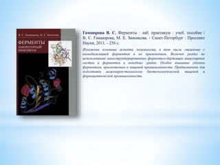 Гамаюрова В. С. Ферменты : лаб. практикум : учеб. пособие /
В. С. Гамаюрова, М. Е. Зиновьева. - Санкт-Петербург : Проспект
Науки, 2011. - 256 с.
Изложены основные аспекты энзимологии, в том числе связанные с
иммобилизацией ферментов и их применением. Включен раздел по
использованию наноструктурированных ферментсо-держащих мицеллярных
систем и ферментов в неводных средах. Особое внимание уделено
ферментам, применяемым в пищевой промышленности. Предназначено для
подготовки инженеров-технологов биотехнологической, пищевой и
фармацевтической промышленности.
 