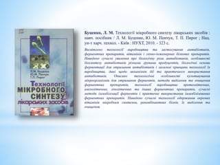 Буценко, Л. М. Технології мікробного синтезу лікарських засобів :
навч. посібник / Л. М. Буценко, Ю. М. Пенчук, Т. П. Пирог ; Нац.
ун-т харч. технол. - Київ : НУХТ, 2010. - 323 с.
Висвітлено технології виробництва та застосування антибіотиків,
ферментних препаратів, вітамінів і генно-інженерних білкових препаратів.
Наведено сучасні уявлення про біологічну роль антибіотиків, особливості
біосинтезу антибіотиків різними групами продуцентів, біологічні основи
ферментації для отримання антибіотиків і загальні принципи технології їх
виробництва, дані щодо механізмів дії та практичного використання
антибіотиків. Описано технологічні особливості культивування
мікроорганізмів для отримання ферментів, методи виділення та очищення
ферментних препаратів, технології виробництва протеолітичних,
амілолітичних, ліполітичних та інших ферментних препаратів, сучасні
методи іммобілізації ферментів і практичне використання іммобілізованих
ферментних препаратів. Наведено сучасні технології одержання окремих
вітамінів мікробним синтезом, рекомбінантних білків, їх виділення та
очищення.
 