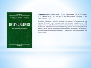Нутриціологія : підручник / Л. Ф. Павлоцька, Н. В. Дуденко,
В. В. Євлаш та ін. ; під заг. ред. Л. Ф. Павлоцької. - Харків : Світ
книг, 2020. - 527 с.
Посібник відповідає робочій програмі дисципліни «Нутриціологія та
харчова безпека», що викладається студентам спеціальності 181
«Харчові технології» Навчально-наукового інституту харчових технологій
та бізнесу. Перед кожною лабораторною роботою надано теоретичний
вступ, у якому стисло наведено основні поняття, визначення та формули,
що дозволить студентам розібратися у прикладних аспектах роботи, що
виконується.
 