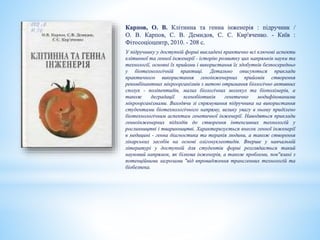 Карпов, О. В. Клітинна та генна інженерія : підручник /
О. В. Карпов, С. В. Демидов, С. С. Кир'яченко. - Київ :
Фітосоціоцентр, 2010. - 208 с.
У підручнику у доступній формі викладені практично всі ключові аспекти
клітинної та генної інженерії - історію розвитку цих напрямків науки та
технології, основні їх прийоми і використання їх здобутків безпосередньо
у біотехнологічній практиці. Детально описуються приклади
практичного використання геноінженерних прийомів створення
рекомбінантних мікроорганізмів з метою отримання біологічно активних
сполук - поліпептидів, малих біологічних молекул та біополімерів, а
також деградації ксенобіотиків генетично модифікованими
мікроорганізмами. Виходячи зі спрямування підручника на використання
студентами біотехнологічного напряму, велику увагу в ньому приділено
біотехнологічним аспектам генетичної інженерії. Наводяться приклади
генноінженерних підходів до створення інтенсивних технологій у
рослинництві і тваринництві. Характеризується внесок генної інженерії
в медицині - генна діагностика та терапія людини, а також створення
лікарських засобів на основі олігонуклеотидів. Вперше у навчальній
літературі у доступній для студентів формі розглядається такий
науковий напрямок, як білкова інженерія, а також проблеми, пов"язані з
потенційними загрозами "від впровадження трансгенних технологій та
біобезпека.
 