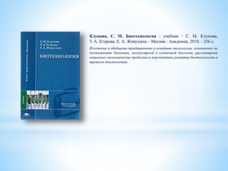 Клунова, С. М. Биотехнология : учебник / С. М. Клунова,
Т. А. Егорова, Е. А. Живухина. - Москва : Академия, 2010. - 256 с.
Изложены и обобщены традиционные и новейшие технологии, основанные на
достижениях биохимии, молекулярной и клеточной биологии, рассмотрены
социально-экономические проблемы и перспективы развития биотехнологии в
третьем тысячелетии.
 
