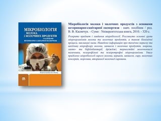 Мікробіологія молока і молочних продуктів з основами
ветеринарно-санітарної експертизи : навч. посібник / ред.
В. В. Касянчук. - Суми : Університетська книга, 2010. - 320 с.
Розкрито предмет і завдання мікробіології. Розглянуто основні групи
мікроорганізмів молока та молочних продуктів, а також біохімічні
процеси, викликані ними. Наведено інформацію про технічно корисну та
шкідливу мікрофлору молока, заквасок і молочних продуктів, зокрема,
лакто- та біфідобактерії, дріжджі, термостійкі молочнокислі
паличники, психрофільні та психротрофні мікроорганізми. Увагу
приділено мікробіології сирого молока, вершків, заквасок, сиру, молочних
консервів, морозива, вторинної молочної сировини.
 