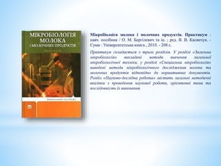 Мікробіолоігя молока і молочних продуктів. Практикум :
навч. посібник / О. М. Бергілевич та ін. ; ред. В. В. Касянчук. -
Суми : Університетська книга , 2010. - 208 с.
Практикум складається з трьох розділів. У розділі «Загальна
мікробіологія» викладені методи вивчення загальної
мікробіологічної техніки, у розділі «Спеціальна мікробіологія»
наведені методи мікробіологічного дослідження молока та
молочних продуктів відповідно до нормативних документів.
Розділ «Науково-дослідна робота» містить загальні методичні
вказівки з проведення наукової роботи, орієнтовні теми та
послідовність їх виконання.
 