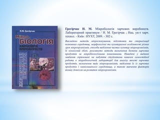 Грегірчак Н. М. Мікробіологія харчових виробництв.
Лабораторний практикум / Н. М. Грегірчак ; Нац. ун-т харч.
технол. - Київ : НУХТ, 2009. - 302 с.
Викладено методи мікроскопування, підготовки та стерилізації
поживних середовищ, морфологічні та культуральні особливості різних
груп мікроорганізмів, способи виділення чистих культур мікроорганізмів,
їх кількісний облік, розглянуто методи визначення безпеки харчових
продуктів за мікробіологічними показниками. Наведені у виданні
завдання спрямовані на набуття студентами навичок самостійної
роботи в мікробіологічній лабораторії для аналізу якості харчових
продуктів, визначення виду мікроорганізмів, виділення їх із харчових
продуктів і навколишнього середовища, а також вивчення факторів
впливу довкілля на розвиток мікроорганізмів.
 