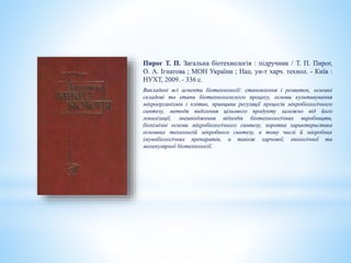 Пирог Т. П. Загальна біотехнологія : підручник / Т. П. Пирог,
О. А. Ігнатова ; МОН України ; Нац. ун-т харч. технол. - Київ :
НУХТ, 2009. - 336 с.
Викладені всі аспекти біотехнології: становлення і розвиток, основні
складові та етапи біотехнологеского процесу, основи культивування
мікроорганізмів і клітин, принципи регуляції процесів мікробіологічного
синтезу, методи виділення цільового продукту залежно від його
локалізації, знешкодження відходів біотехнологічних виробництв,
біохімічні основи мікробіологічного синтезу, коротка характеристика
основних технологій мікробного синтезу, в тому числі й мікробних
імунобіологічних препаратів, а також харчової, екологічної та
молекулярної біотехнології.
 