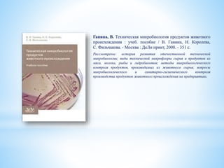 Ганина, В. Техническая микробиология продуктов животного
происхождения : учеб. пособие / В. Ганина, Н. Королева,
С. Фильчакова. - Москва : ДеЛи принт, 2008. - 351 с.
Рассмотрены: история развития отечественной технической
микробиологии; виды технической микрофлоры сырья и продуктов из
мяса, молока, рыбы и гидробионтов; методы микробиологического
контроля продуктов, производимых из животного сырья; вопросы
микробиологического и санитарно-гигиенического контроля
производства продуктов животного происхождения на предприятиях.
 