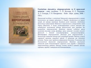 Геохімічна діяльність мікроорганізмів та її прикладні
аспекти : навч. посібник / І. П. Козлова, О. С. Радченко,
Л. Г. Степура, Т. О. Кондратюк. - Київ : Наук. думка, 2008. -
528 с.
Навчальний посібник з геохімічної діяльності мікроорганізмів в умовах
техногенезу, що вперше видається в Україні, ґрунтується на курсах
лекцій, які автори упродовж багатьох років читають студентам
біологічного факультету Київського національного університету імені
Тараса Шевченка. У ньому систематизовано сучасні уявлення про
метаболічні можливості відомих фізіологічних груп аеробних та
анаеробних мікроорганізмів. Детально описано глобальні цикли
елементів (вуглецю, азоту, фосфору, сірки, металів) з погляду екології,
фізіології і біохімії хемолітотрофних, хемоорганотрофних,
фітотрофних мікроорганізмів. Показано роль мікроорганізмів у
технологіях очищення стічних вод і ремедіації ґрунтів. Описано сучасні
стратегії вивчення мікробної корозії, її механізми та біохімічні
аспекти. Значну увагу приділено формуванню біоплівки, її значенню для
біогеохімічної діяльності мікроорганізмів. Наведено оригінальні
відомості щодо біопошкоджень широкого кола виробів і матеріалів
мікроскопічними грибами. Описано основні засоби й методи захисту
сировини, виробів і матеріалів від біопошкоджень.
 