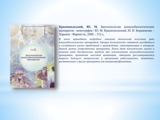 Краснопольский, Ю. М. Биотехнология иммунобиологических
препаратов : монография / Ю. М. Краснопольский, М. И. Борщевская. -
Харьков : Фармитэк, 2008. - 312 с.
В книге приводится подробное описание технологий получения ряда
иммунобиологических препаратов, дающих возможность читателю разобраться
в сегодняшнем уровне требований к производству, стандартизации и контролю
данной группы лекарственных препаратов. Книга дает возможность оценки и
решения ряда биоэтических проблем при использовании иммунобиологических
препаратов, проведения массовой вакцинации. Авторами рассматриваются
вопросы будущего вакцинологии и применения рибосомальных, пептидных,
растительных и других препаратов для вакцинопрофилактики.
 
