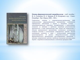 Основы фармацевтической микробиологии : учеб. пособие /
В. А. Галынкин, Н. А. Заикина, В. И. Кочеровец и др. - Санкт-
Петребург : Пр-т Науки, 2008. - 304 с.
Современные сведения о микроорганизмах-продуцентах БАВ,
контаминантах фармацевтического производства, возбудителях
инфекционных заболеваний, а также о биоцидных агентах -
химиотерапевтических веществах, дезинфектантах и антисептиках,
механизме их действия и проблемах микробной резистентности
представлены в свете применимости этих знаний для специалистов в
области промышленного производства, асептичного изготовления,
контроля качества и использования лекарственных средств. Основы
иммунитета изложены в связи с особенностями производства
иммунопрепаратов. В разделе «Микробиологические аспекты
фармацевтического производства» рассматриваются требования к
качеству лекарственных средств и проблемы повышения качества путем
борьбы с микробами-контаминантами и соблюдения принципов GMP.
 