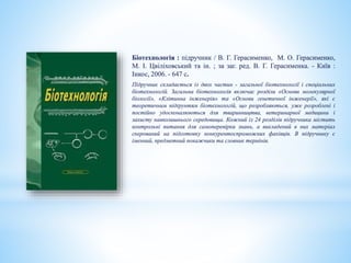 Біотехнологія : підручник / В. Г. Герасименко, М. О. Герасименко,
М. І. Цвіліховський та ін. ; за заг. ред. В. Г. Герасименка. - Київ :
Інкос, 2006. - 647 с.
Підручник складається із двох частин - загальної біотехнології і спеціальних
біотехнологій. Загальна біотехнологія включає розділи «Основи молекулярної
біології», «Клітинна інженерія» та «Основи генетичної інженерії», які є
теоретичним підґрунтям біотехнологій, що розробляються, уже розроблені і
постійно удосконалюються для тваринництва, ветеринарної медицини і
захисту навколишнього середовища. Кожний із 24 розділів підручника містить
контрольні питання для самоперевірки знань, а викладений в них матеріал
скерований на підготовку конкурентоспроможних фахівців. В підручнику є
іменний, предметний покажчики та словник термінів.
 