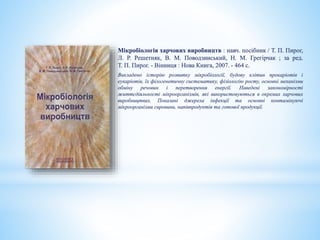 Мікробіологія харчових виробництв : навч. посібник / Т. П. Пирог,
Л. Р. Решетняк, В. М. Поводзинський, Н. М. Грегірчак ; за ред.
Т. П. Пирог. - Вінниця : Нова Книга, 2007. - 464 с.
Викладено історію розвитку мікробіології, будову клітин прокаріотів і
еукаріотів, їх філогенетичну систематику, фізіологію росту, основні механізми
обміну речовин і перетворення енергії. Наведені закономірності
життєдіяльності мікроорганізмів, які використовуються в окремих харчових
виробництвах. Показані джерела інфекції та основні контамінуючі
мікроорганізми сировини, напівпродуктів та готової продукції.
 