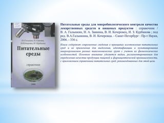 Питательные среды для микробиологического контроля качества
лекарственных средств и пищевых продуктов : справочник /
В. А. Галынкин, Н. А. Заикина, В. И. Кочеровец, И. З. Курбанова ; под
ред. В.А.Галынкина, В. И. Кочеровца. - Санкт-Петербург : Пр-т Науки,
2006. - 336 с.
Книга содержит современные сведения о принципах изготовления питательных
сред и их применения для выделения, идентификации и культивирования
микроорганизмов разных таксономических групп с учетом их физиологических
особенностей. Основное внимание уделяется видам, регламентированным для
определения качества продукции пищевой и фармацевтической промышленности,
с приложением справочника питательных сред, рекомендованных для этой цели.
 