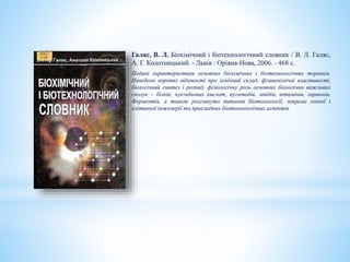 Галяс, В. Л. Біохімічний і біотехнологічний словник / В. Л. Галяс,
А. Г. Колотницький. - Львів : Оріяна-Нова, 2006. - 468 с.
Подані характеристики основних біохімічних і біотехнологічних термінів.
Наведено короткі відомості про хімічний склад, фізикохімічні властивості,
біологічний синтез і розпад, фізіологічну роль основних біологічно важливих
сполук – білків, нуклеїнових кислот, вуглеводів, ліпідів, вітамінів, гармонів.
Ферментів, а також розглянуто питання біотехнології, зокрема генної і
клітинної інженерії та прикладних біотехнологічних аспектів.
 