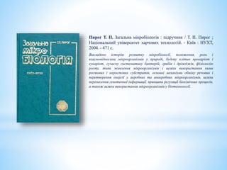 Пирог Т. П. Загальна мікробіологія : підручник / Т. П. Пирог ;
Національний університет харчових технологій. - Київ : НУХТ,
2004. - 471 с.
Викладено історію розвитку мікробіології, положення, роль і
взаємовідносини мікроорганізмів у природі, будову клітин прокаріот і
еукаріот, сучасну систематику бактерій, грибів і дріжджів, фізіологію
росту, типи живлення мікроорганізмів і шляхи використання ними
ростових і неростових субстратів, основні механізми обміну речовин і
перетворення енергії у аеробних та анаеробних мікроорганізмів, шляхи
перенесення генетичної інформації, принципи регуляції біохімічних процесів,
а також шляхи використання мікроорганізмів у біотехнології.
 