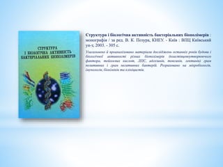 Структура і біологічна активність бактеріальних біополімерів :
монографія / за ред. В. К. Позура, КНЕУ. - Київ : ВПЦ Київський
ун-т, 2003. - 305 с.
Узагальнено й проаналізовано матеріали досліджень останніх років будови і
біологічної активності різних біополімерів (пластівцевоутворюючого
фактора, тейхоєвих кислот, ЛПС, адгезинів, токсинів, лектинів) грам
позитивних і грам негативних бактерій. Розраховано на мікробіологів,
імунологів, біохіміків та клініцистів.
 
