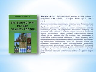 Буценко, Л. М. Біотехнологічні методи захисту рослин :
підручник / Л. М. Буценко, Т. П. Пирог. - Київ : Ліра-К, 2018. -
346 с.
Висвітлено питання щодо виробництва та застосування біотехнологічних
препаратів для захисту рослин від збудників хвороб та шкідників і
підвищення врожайності рослин, а також використання методів
біотехнології рослин для оздоровлення посадкового матеріалу та
створення сортів, стійких до збудників хвороб, шкідників й абіотичних
стресів. Проаналізовано історію розвитку біотехнологічних методів
захисту рослин, наведено дані про сучасний стан виробництва й
застосування біотехнологічних препаратів в Україні. Приділено увагу
використанню поверхнево-активних речовин у рослинництві, виробництву
та застосуванню стимуляторів росту та мікробних добрив для
підвищення продуктивності рослин. Охарактеризовано методологію
мікроклонального розмноження рослин та біотехнології отримання
безвірусного посадкового матеріалу рослин, методологію генетичної
трансформації рослин та описано методи отримання рослин, стійких до
комах-шкідників, збудників бактеріальних, грибних та вірусних хвороб
рослин.
 