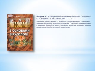 Векірчик, К. М. Мікробіологія з основами вірусології : підручник /
К. М. Векірчик. - Київ : Либідь, 2001. - 312 с.
Викладено сучасні уявлення з морфології ультраструктури, систематики,
генетики, фізіології та екології мікроорганізмів. Серед інших охарактеризовані
й патогенні бактерії та віруси, розглянуто механізми імунітету, питання
використання мікробів на потребу людини тощо.
 