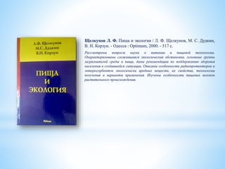 Щелкунов Л. Ф. Пища и экология / Л. Ф. Щелкунов, М. С. Дудкин,
В. Н. Корзун. - Одесса : Optimum, 2000. - 517 c.
Рассмотрены вопросы науки о питании и пищевой технологии.
Охарактеризованы сложившаяся экологическая обстановка, основные группы
загрязнителей среды и пищи, даны рекомендации по поддержанию здоровья
населения в создавшейся ситуации. Описаны особенности радиопротекторов и
энтеросорбентов экологически вредных веществ, их свойства, технологии
получения и варианты применения. Изучены особенности пищевых волокон
растительного происхождения.
 