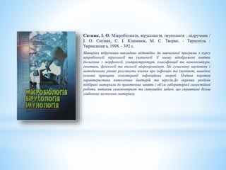 Ситник, І. О. Мікробіологія, вірусологія, імунологія : підручник /
І. О. Ситник, С. І. Климнюк, М. С. Творко. - Тернопіль :
Укрмедкнига, 1998. - 392 с.
Матеріал підручника викладено відповідно до навчальної програми з курсу
мікробіології, вірусології та імунології. У ньому відображені новітні
досягення з морфології, ультраструктури, класифікації та номенклатури,
генетики, фізіології та екології мікроорганізмів. На сучасному науковому і
методичному рівнях розглянуто вчення про інфекцію та імунітет, наведені
основні принципи хіміотерапії інфекційних хвороб. Подана коротка
характеристика патогенних бактерій та вірусів.До окремих розділів
підібрані матеріали до практичних занять і об'єм лабораторної самостійної
роботи, питання самоконтролю та ситуаційні задачі, що сприятиме більш
глибокому засвоєнню матеріалу.
 