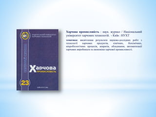 Харчова промисловість : наук. журнал / Національний
університет харчових технологій. - Київ : НУХТ
тематика: висвітлення результати науково-дослідних робіт з
технології харчових продуктів, хімічних, біохімічних,
мікробіологічних процесів, апаратів, обладнання, автоматизації
харчових виробництв та економіки харчової промисловості.
 