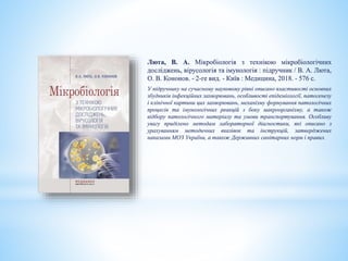 Люта, В. А. Мікробіологія з технікою мікробіологічних
досліджень, вірусологія та імунологія : підручник / В. А. Люта,
О. В. Кононов. - 2-ге вид. - Київ : Медицина, 2018. - 576 с.
У підручнику на сучасному науковому рівні описано властивості основних
збудників інфекційних захворювань, особливості епідеміології, патогенезу
і клінічної картини цих захворювань, механізму формування патологічних
процесів та імунологічних реакцій з боку макроорганізму, а також
відбору патологічного матеріалу та умови транспортування. Особливу
увагу приділено методам лабораторної діагностики, які описано з
урахуванням методичних вказівок та інструкцій, затверджених
наказами МОЗ України, а також Державних санітарних норм і правил.
 