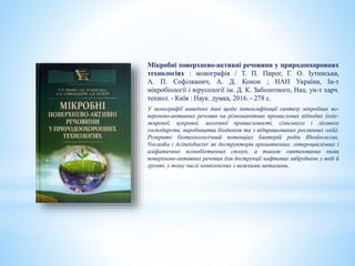 Мікробні поверхнево-активні речовини у природоохоронних
технологіях : монографія / Т. П. Пирог, Г. О. Іутинська,
А. П. Софілканич, А. Д. Конон ; НАН України, Ін-т
мікробіології і вірусології ім. Д. К. Заболотного, Нац. ун-т харч.
технол. - Київ : Наук. думка, 2016. - 278 с.
У монографії наведено дані щодо інтенсифікації синтезу мікробних по-
верхнево-активних речовин на різноманітних промислових відходах (оліє-
жирової, цукрової, молочної промисловості, сільського і лісового
господарств, виробництва біодизеля та з відпрацьованих рослинних олій).
Розкрито біотехнологічний потенціал бактерій родів Rhodococcus,
Nocardia і Acinetobacter як деструкторів ароматичних, гетероциклічних і
аліфатичних ксенобіотичних сполук, а також синтезованих ними
поверхнево-активних речовин для деструкції нафтових забруднень у воді й
грунті, у тому числі комплексних з важкими металами.
 