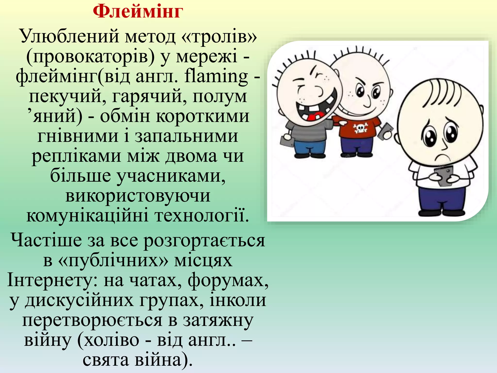 Флеймінг
Улюблений метод «тролів»
(провокаторів) у мережі -
флеймінг(від англ. flaming -
пекучий, гарячий, полум
’яний) - обмін короткими
гнівними і запальними
репліками між двома чи
більше учасниками,
використовуючи
комунікаційні технології.
Частіше за все розгортається
в «публічних» місцях
Інтернету: на чатах, форумах,
у дискусійних групах, інколи
перетворюється в затяжну
війну (холіво - від англ.. –
свята війна).
 