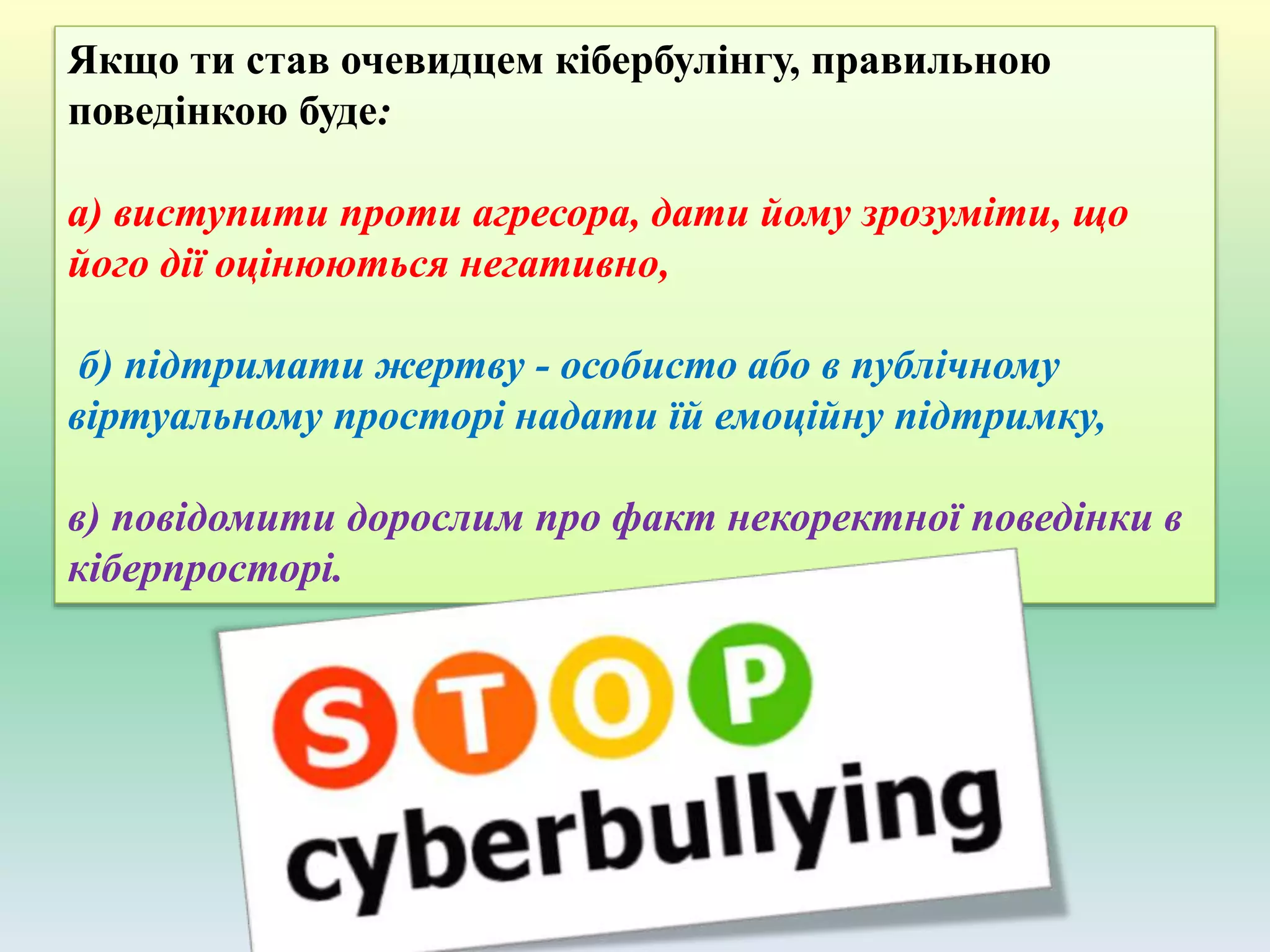 Якщо ти став очевидцем кібербулінгу, правильною
поведінкою буде:
а) виступити проти агресора, дати йому зрозуміти, що
його дії оцінюються негативно,
б) підтримати жертву - особисто або в публічному
віртуальному просторі надати їй емоційну підтримку,
в) повідомити дорослим про факт некоректної поведінки в
кіберпросторі.
 