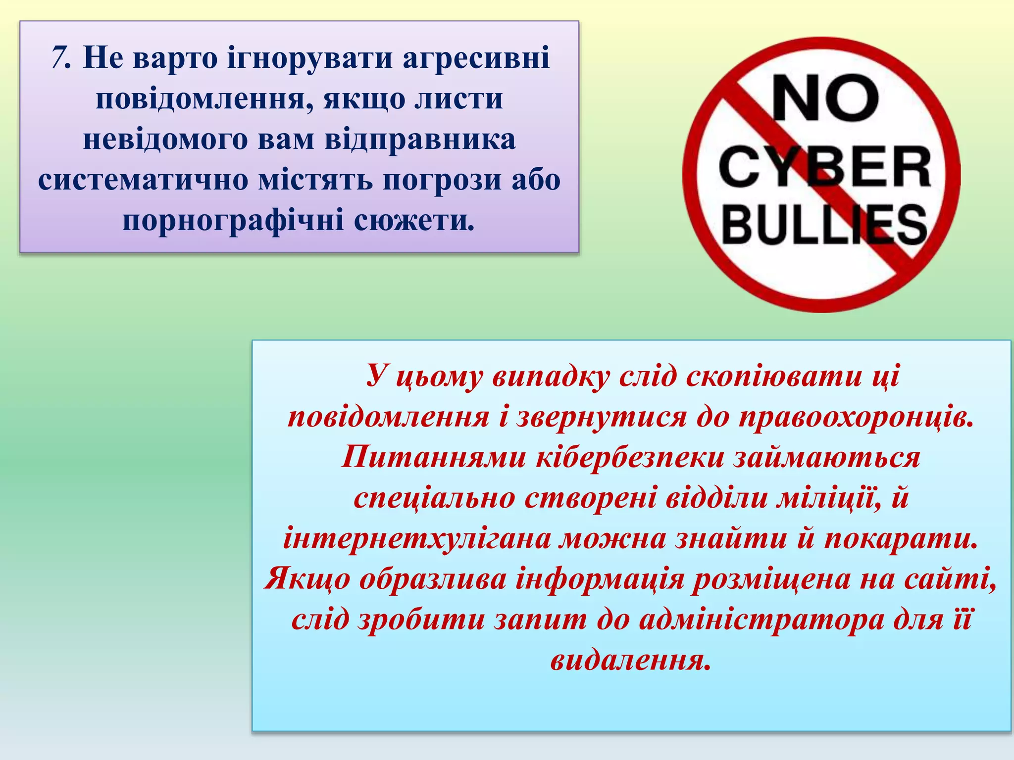 7. Не варто ігнорувати агресивні
повідомлення, якщо листи
невідомого вам відправника
систематично містять погрози або
порнографічні сюжети.
У цьому випадку слід скопіювати ці
повідомлення і звернутися до правоохоронців.
Питаннями кібербезпеки займаються
спеціально створені відділи міліції, й
інтернетхулігана можна знайти й покарати.
Якщо образлива інформація розміщена на сайті,
слід зробити запит до адміністратора для її
видалення.
 