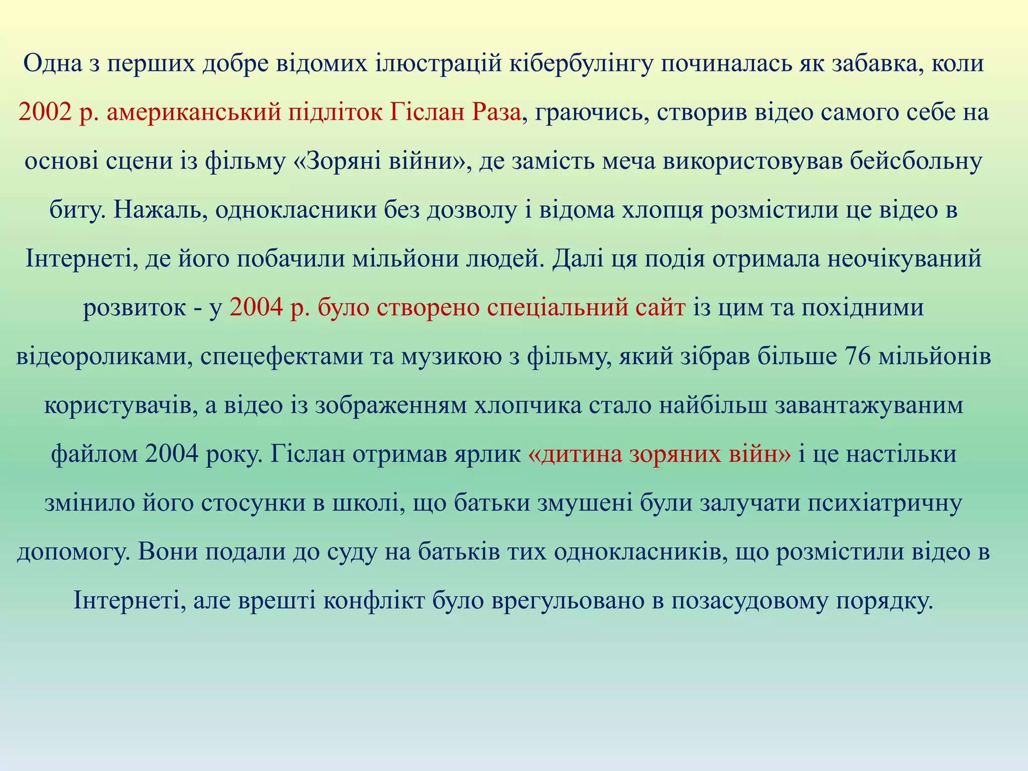 Одна з перших добре відомих ілюстрацій кібербулінгу починалась як забавка, коли
2002 р. американський підліток Гіслан Раза, граючись, створив відео самого себе на
основі сцени із фільму «Зоряні війни», де замість меча використовував бейсбольну
биту. Нажаль, однокласники без дозволу і відома хлопця розмістили це відео в
Інтернеті, де його побачили мільйони людей. Далі ця подія отримала неочікуваний
розвиток - у 2004 р. було створено спеціальний сайт із цим та похідними
відеороликами, спецефектами та музикою з фільму, який зібрав більше 76 мільйонів
користувачів, а відео із зображенням хлопчика стало найбільш завантажуваним
файлом 2004 року. Гіслан отримав ярлик «дитина зоряних війн» і це настільки
змінило його стосунки в школі, що батьки змушені були залучати психіатричну
допомогу. Вони подали до суду на батьків тих однокласників, що розмістили відео в
Інтернеті, але врешті конфлікт було врегульовано в позасудовому порядку.
 