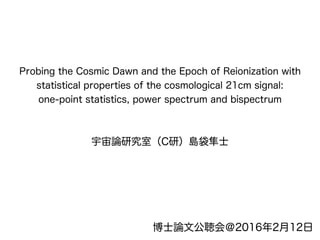 Probing the Cosmic Dawn and the Epoch of Reionization with
statistical properties of the cosmological 21cm signal:
one-point statistics, power spectrum and bispectrum
宇宙論研究室（C研）島袋隼士
博士論文公聴会＠2016年2月12日
 