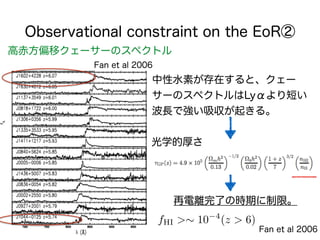 Observational constraint on the EoR②
高赤方偏移クェーサーのスペクトル
Fan et al 2006
光学的厚さ
中性水素が存在すると、クェー
サーのスペクトルはLyαより短い
波長で強い吸収が起きる。
再電...