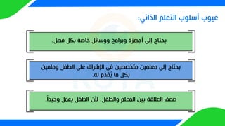 ‫الذاتي‬ ‫التعلم‬ ‫أسلوب‬ ‫عيوب‬
:
‫فصل‬ ‫بكل‬ ‫خاصة‬ ‫ووسائل‬ ‫وبرامج‬ ‫أجهزة‬ ‫إلى‬ ‫يحتاج‬
.
‫وملم‬ ‫الطفل‬ ‫على‬ ‫اإلشراف‬ ‫في‬ ‫متخصصين‬ ‫معلمين‬ ‫إلى‬ ‫يحتاج‬
‫ين‬
‫له‬ ‫م‬َ
‫د‬‫ق‬ُ
‫ي‬ ‫ما‬ ‫بكل‬
.
‫وحيدا‬ ‫يعمل‬ ‫الطفل‬ ‫ألن‬ ،‫والطفل‬ ‫المعلم‬ ‫بين‬ ‫العالقة‬ ‫ضعف‬
.
 