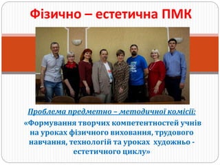 Проблема предметно – методичної комісії:
«Формування творчих компетентностей учнів
на уроках фізичного виховання, трудового
навчання, технологій та уроках художньо -
естетичного циклу»
Фізично – естетична ПМК
 