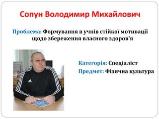 Сопун Володимир Михайлович
Проблема: Формування в учнів стійкої мотивації
щодо збереження власного здоров'я
Категорія: Спеціаліст
Предмет: Фізична культура
 