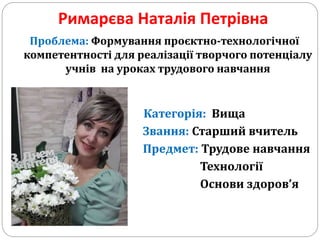Римарєва Наталія Петрівна
Проблема: Формування проєктно-технологічної
компетентності для реалізації творчого потенціалу
учнів на уроках трудового навчання
Категорія: Вища
Звання: Старший вчитель
Предмет: Трудове навчання
Технології
Основи здоров’я
 